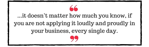 Block Quote: ...it doesn't matter how much you know, if you are not applying it loudly and proudly in your business, every single day.