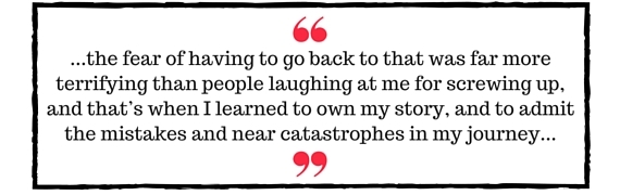 Block Quote: ...the fear of having to go back to that was far more terrifying than people laughing at me for screwing up, and that's when I learned to own my story, and to admit the mistakes and near catastrophes in my journey...