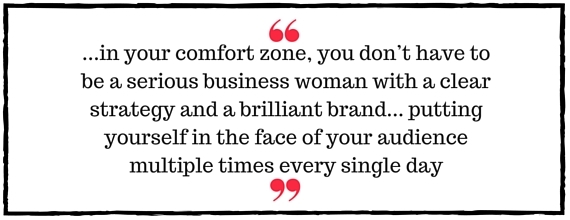 Jo Davidson Block Quote: in your comfort zone, you don't have to be a serious business woman with a clear strategy and a brilliant brand... putting yourself in the face of your audience multiple times every single day